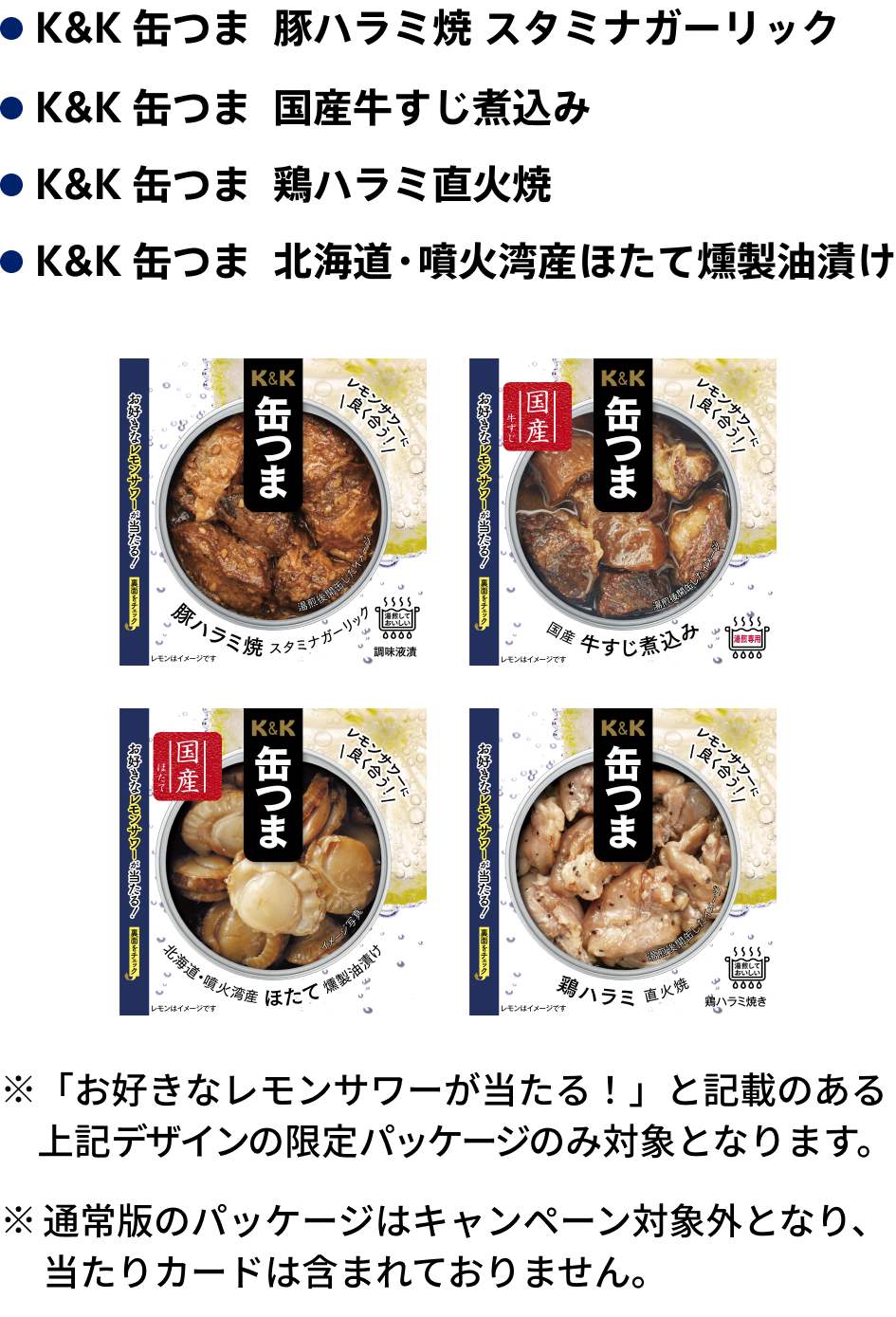 キャンペーン対象商品は「K&K 缶つま 豚ハラミ焼 スタミナガーリック」「K&K 缶つま 国産牛すじ煮込み」「K&K 缶つま 鶏ハラミ直火焼」「K&K 缶つま 北海道・噴火湾産ほたて燻製油漬け」です。「お好きなレモンサワーが当たる！」と記載のあるデザインの限定パッケージのみ対象となります。通常版のパッケージはキャンペーン対象外となり、当たりカードは含まれておりません。