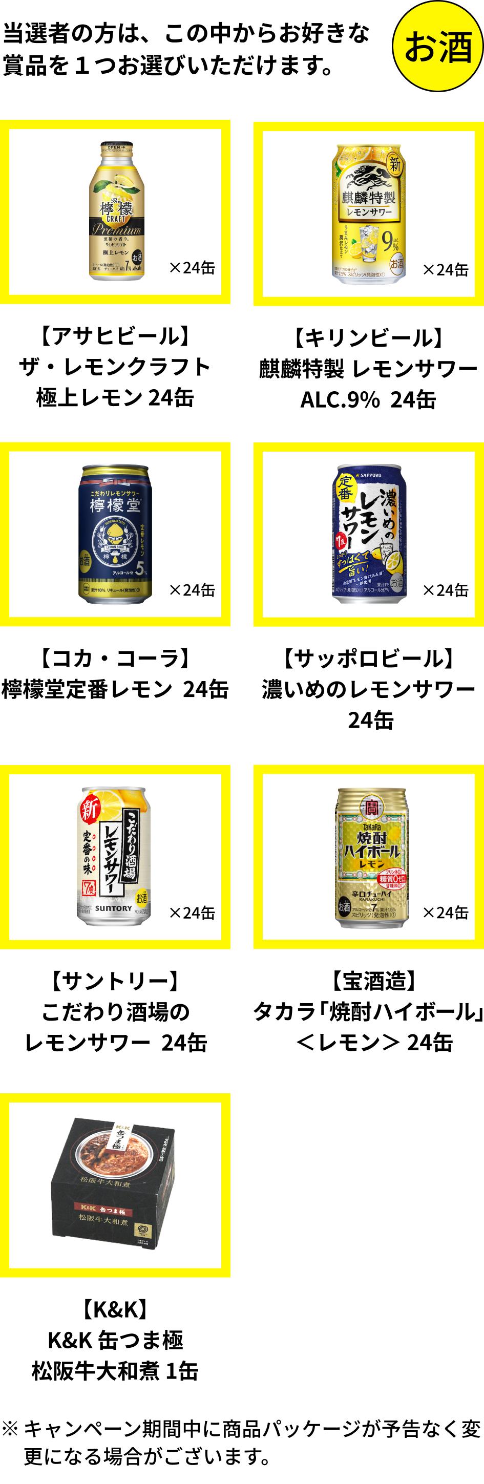 当選者の方は「アサヒビール ザ・レモンクラフト 極上レモン 24缶」「キリンビール 麒麟特製 レモンサワー ALC.9% 24缶」「コカ・コーラ 檸檬堂定番レモン 24缶」「サッポロビール 濃いめのレモンサワー 24缶」「サントリー こだわり酒場のレモンサワー 24缶」「宝酒造 タカラ「焼酎ハイボール」＜レモン＞ 24缶」「K&K 缶つま極 松坂牛大和煮 1缶」からお好きな賞品を1つお選びいただけます。キャンペーン期間中に商品パッケージが予告なく変更になる場合があります。