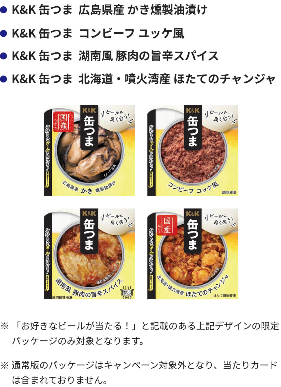 キャンペーン対象商品はK&K 缶つま 広島県産かき 燻製油漬け、K&K 缶つまコンビーフ ユッケ風、K&K 缶つま 湖南風 豚肉の旨辛スパイス、K&K 缶つま 北海道・噴火湾産 ほたてのチャンジャの4商品です。お好きなビールが当たる！と記載のあるデザインの限定パッケージのみ対象となります。通常版のパッケージはキャンペーン対象外となり、当たりカードは含まれておりません。